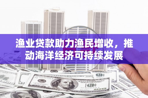 威宁渔业贷款助力渔民增收，推动海洋经济可持续发展